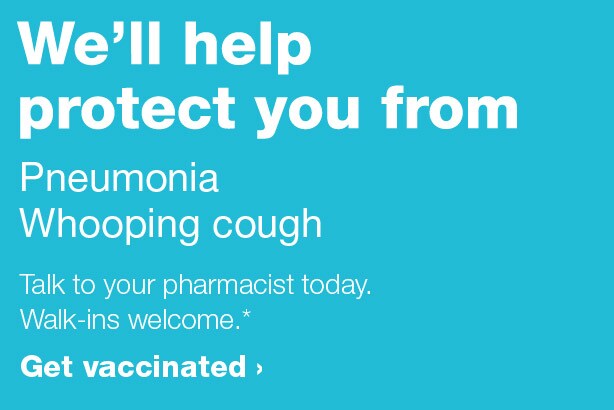 We'll help protect you from Pneumonia, Whooping cough. Talk to your pharmacist today. Walk-ins welcome.* Get vaccinated.