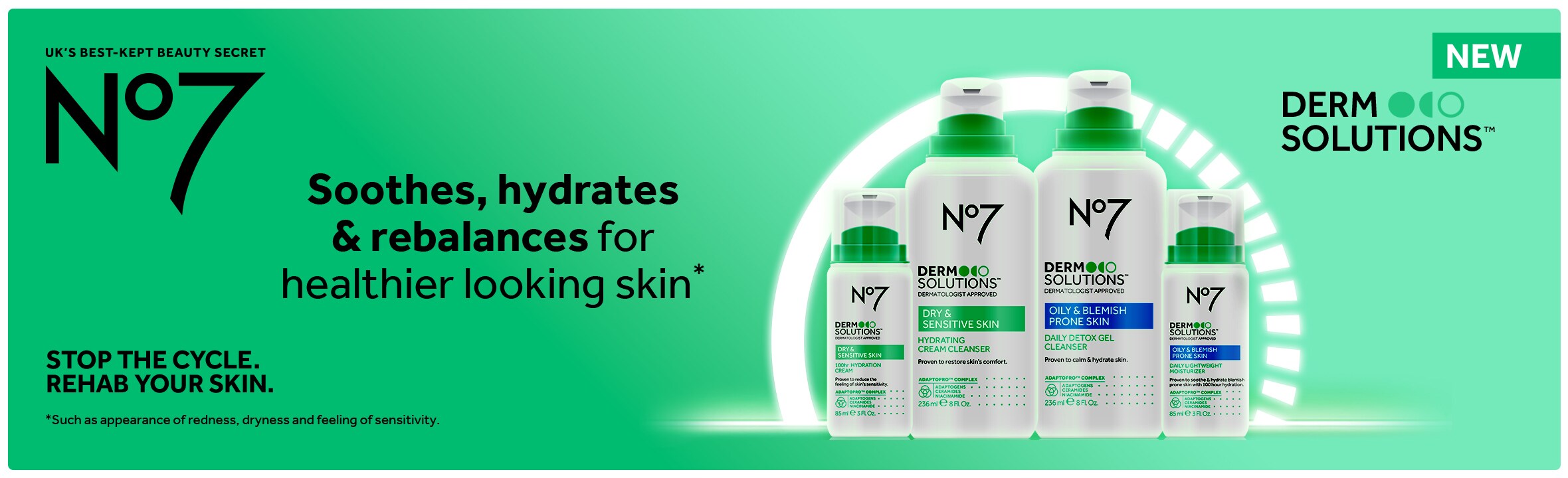 NEW. Derm Solutions. UK's best kept beauty secret. No7. Soothes, hydrates & rebalances for healthier looking skin.* Stop the cycle. Rehab your skin. *Such as appearance of redness, dryness and feeling of sensitivity.