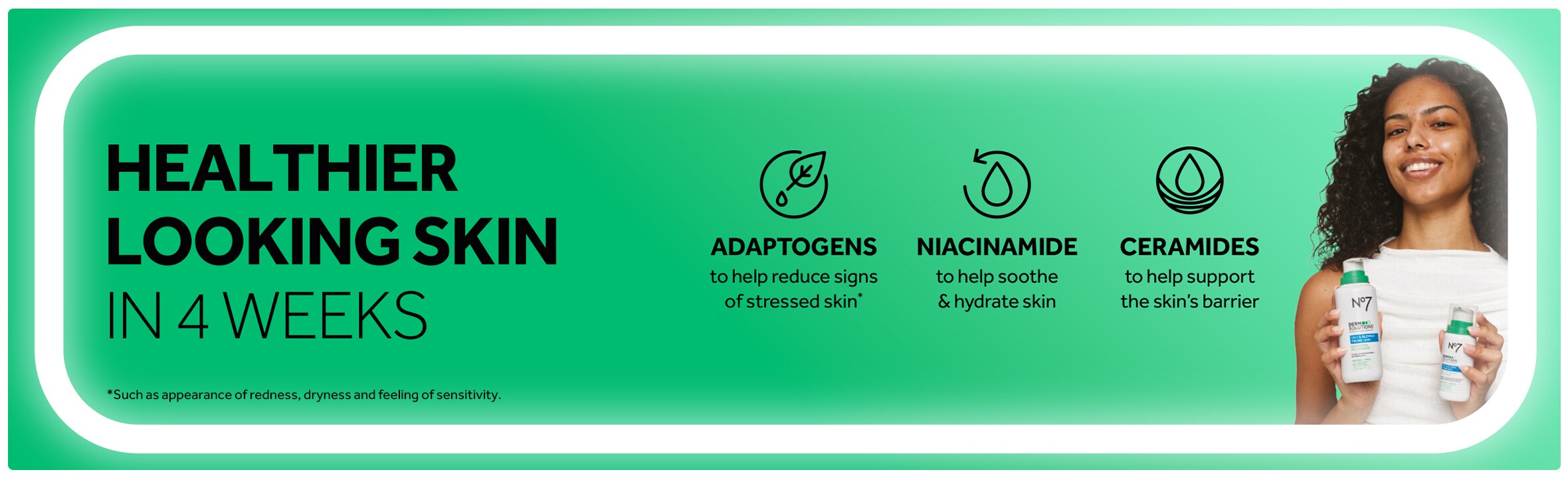 Healthier looking skin in 4 weeks. Adaptogens to help reduce signs of stressed skin.* Niacinamide to help soothe & hydrate skin. Ceramides to help support the skin's barrier. *Such as appearance of redness, dryness and feeling of sensitiivity.